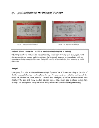 2.4.5 ACCESS CONSIDERATION AND EMERGENCY ESCAPE PLAN
According to UBBL, 1984 section 178: Exits for institutional and other places of assembly.
In buildings classified as institutional or places of assembly, exits to a street or large open space, together with
staircase, corridor and passages leading to such exits shall be located, separated or protected as to avoid any
undue danger to the occupants of the place of assembly from fire originating in the other occupancy or smoke
there from.
Analysis
Emergency floor plan are located in every single floor and are all drawn according to the plan of
that floor, usually located outside of the elevator, fire doors and for malls like Centro mall, the
plans are located are some intervals. Fire exit and emergency staircase must be stated very
clearly in the plan and every shortest possible escape route must also be stated in the plan.
During a fire emergency, occupants must always follow the plan in order to get to safety.
FIGURE 2.39 ANNOTATED FLOOR PLAN FIGURE 2.40 ANNOTATED FLOOR PLAN
 