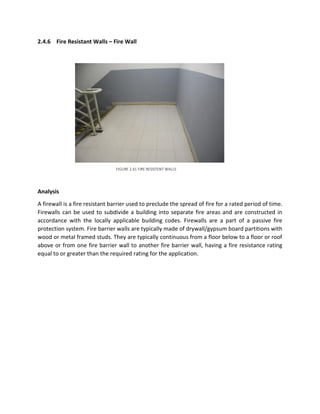 2.4.6 Fire Resistant Walls – Fire Wall
Analysis
A firewall is a fire resistant barrier used to preclude the spread of fire for a rated period of time.
Firewalls can be used to subdivide a building into separate fire areas and are constructed in
accordance with the locally applicable building codes. Firewalls are a part of a passive fire
protection system. Fire barrier walls are typically made of drywall/gypsum board partitions with
wood or metal framed studs. They are typically continuous from a floor below to a floor or roof
above or from one fire barrier wall to another fire barrier wall, having a fire resistance rating
equal to or greater than the required rating for the application.
FIGURE 2.41 FIRE RESISTENT WALLS
 