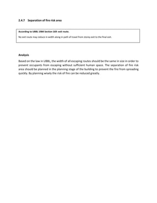 2.4.7 Separation of fire risk area
According to UBBL 1984 Section 169: exit route.
No exit route may reduce in width along in path of travel from storey exit to the final exit.
Analysis
Based on the law in UBBL, the width of all escaping routes should be the same in size in order to
prevent occupants from escaping without sufficient human space. The separation of fire risk
area should be planned in the planning stage of the building to prevent the fire from spreading
quickly. By planning wisely the risk of fire can be reduced greatly.
 