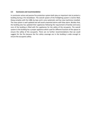 2.5 Conclusion and recommendation
In conclusion active and passive fire protection system both play an important role to protect a
building during a fire breakdown. The overall system of the firefighting system is Centro Mall,
Klang complies with the UBBL by laws and is very systematic and has new machinery installed.
The new system is well updated and will avoid unwanted alarms with false alarm. Besides that,
the building also has updated their appliances following the requirement of bomba and every
core of the building is filled with fire appliances for the safety of the occupants. The overall
system in the building has a proper appliance which used for different function of the spaces to
ensure the safety of the occupants. There are no further recommendations that we could
suggest for the fire because the fire safety coverage are in the building is wide enough to
ensure the occupants safety.
 