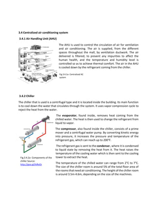 3.4 Centralized air conditioning system
3.4.1 Air Handling Unit (AHU)
The AHU is used to control the circulation of air for ventilation
and air conditioning. The air is supplied, from the different
spaces throughout the mall, by ventilation ductwork. The air
delivered is filtered, to prevent any impurities to affect the
human health, and the temperature and humidity level is
controlled so as to achieve thermal comfort. The air in the AHU
is cooled down by the refrigerant coming from the chiller.
3.4.2 Chiller
The chiller that is used is a centrifugal type and it is located inside the building. Its main function
is to cool down the water that circulates through the system. It uses vapor compression cycle to
reject the heat from the water.
The evaporator, found inside, removes heat coming from the
chilled water. The heat is then used to change the refrigerant from
liquid to vapor.
The compressor, also found inside the chiller, consists of a prime
mover and a centrifugal water pump. By converting kinetic energy
into pressure, it increases the pressure and temperature of the
refrigerant gas, which can reach up to 200°F.
The refrigerant gas is sent to the condenser, where it is condensed
to liquid state by removing the heat from it. The heat raises the
temperature of the cooling water which is then sent to the cooling
tower to extract the heat.
The temperature of the chilled water can range from 2°C to 7°C.
The size of the chiller room is around 5% of the total floor area of
the rooms that need air conditioning. The height of the chiller room
is around 3.5m-4.6m, depending on the size of the machines.
Fig.3.4.2a- Components of the
chiller Source:
http://goo.gl/hIRxOr
Fig.3.4.1a- Centralized AC
system
 