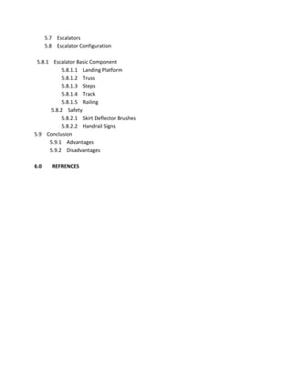 5.7 Escalators
5.8 Escalator Configuration
5.8.1 Escalator Basic Component
5.8.1.1 Landing Platform
5.8.1.2 Truss
5.8.1.3 Steps
5.8.1.4 Track
5.8.1.5 Railing
5.8.2 Safety
5.8.2.1 Skirt Deflector Brushes
5.8.2.2 Handrail Signs
5.9 Conclusion
5.9.1 Advantages
5.9.2 Disadvantages
6.0 REFRENCES
 