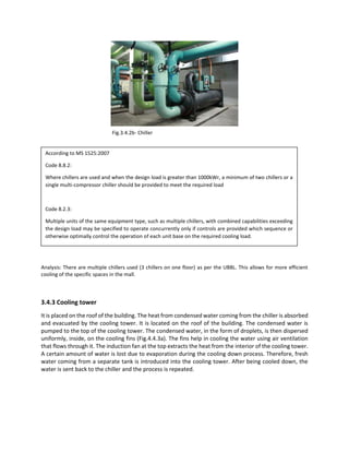 Analysis: There are multiple chillers used (3 chillers on one floor) as per the UBBL. This allows for more efficient
cooling of the specific spaces in the mall.
3.4.3 Cooling tower
It is placed on the roof of the building. The heat from condensed water coming from the chiller is absorbed
and evacuated by the cooling tower. It is located on the roof of the building. The condensed water is
pumped to the top of the cooling tower. The condensed water, in the form of droplets, is then dispersed
uniformly, inside, on the cooling fins (Fig.4.4.3a). The fins help in cooling the water using air ventilation
that flows through it. The induction fan at the top extracts the heat from the interior of the cooling tower.
A certain amount of water is lost due to evaporation during the cooling down process. Therefore, fresh
water coming from a separate tank is introduced into the cooling tower. After being cooled down, the
water is sent back to the chiller and the process is repeated.
Fig.3.4.2b- Chiller
According to MS 1525:2007
Code 8.8.2:
Where chillers are used and when the design load is greater than 1000kWr, a minimum of two chillers or a
single multi-compressor chiller should be provided to meet the required load
Code 8.2.3:
Multiple units of the same equipment type, such as multiple chillers, with combined capabilities exceeding
the design load may be specified to operate concurrently only if controls are provided which sequence or
otherwise optimally control the operation of each unit base on the required cooling load.
 