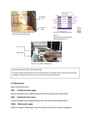 Cooling
fins
Cooled
water
3.5 Piping system
Pipes used and function:
CWS – Condensed water supply
Used to transport cool condensed water from the cooling tower to the chiller.
CWR - Condensed water return
Used to transport hot condensed water from the chiller to the cooling tower.
CHWS - Chilled water supply
Used to transport chilled water from the chiller to the AHU to cool the refrigerant.
Fig.3.4.3b- Cooling tower process
Source:
http://www.iklimnet.com/expert_
hvac/cooling_tower.html
Fig.3.4.3a- Water droplets flowing on the
louvres inside the cooling tower
Fig.3.4.3c- Fans of the cooling towers
Fan
Water pipe
According to MS 1525:2007, code 8.8 Balancing:
The system design should provide means for balancing the air and water systems such as but not limited
to dampers, temperature and pressure test connections and balancing valves.
 