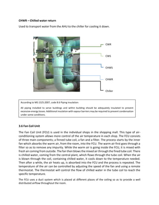 CHWR – Chilled water return
Used to transport water from the AHU to the chiller for cooling it down.
3.6 Fan Coil Unit
The Fan Coil Unit (FCU) is used in the individual shops in the shopping mall. This type of air-
conditioning system allows more control of the air temperature in each shop. The FCU consists
of three main components; a finned tube coil, a fan and a filter. The process starts by the inner
fan which absorbs the warm air, from the room, into the FCU. The warm air first goes through a
filter so as to remove any impurity. While the warm air is going inside the FCU, it is mixed with
fresh air coming from outside. The fan then blows the mixed air through the fined tube coil. There
is chilled water, coming from the central plant, which flows through the tube coil. When the air
is blown through the coil, containing chilled water, it cools down to the temperature needed.
Then after a while, the air heats up, is absorbed into the FCU and the process is repeated. The
temperature of the air can be controlled by adjusting the speed of the fan and using a remote
thermostat. The thermostat will control the flow of chilled water in the tube coil to reach the
specific temperature.
The FCU uses a duct system which is placed at different places of the ceiling so as to provide a well
distributed airflow throughout the room.
CWR
CWS
CHWS
CHWR
Chiller
According to MS 1525:2007, code 8.6 Piping insulation:
All piping installed to serve buildings and within building should be adequately insulated to prevent
excessive energy losses. Additional insulation with vapour barriers may be required to prevent condensation
under some conditions.
 