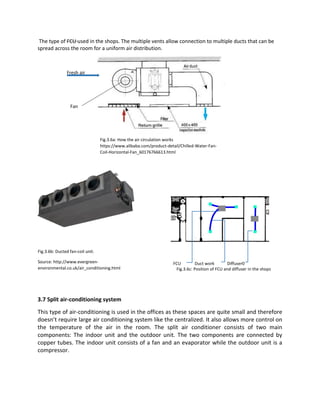 The type of FCU used in the shops. The multiple vents allow connection to multiple ducts that can be
spread across the room for a uniform air distribution.
3.7 Split air-conditioning system
This type of air-conditioning is used in the offices as these spaces are quite small and therefore
doesn’t require large air conditioning system like the centralized. It also allows more control on
the temperature of the air in the room. The split air conditioner consists of two main
components: The indoor unit and the outdoor unit. The two components are connected by
copper tubes. The indoor unit consists of a fan and an evaporator while the outdoor unit is a
compressor.
Fig.3.6a: How the air circulation works
https://www.alibaba.com/product-detail/Chilled-Water-Fan-
Coil-Horizontal-Fan_60176766613.html
Fan
Fresh air
Fig.3.6b: Ducted fan-coil unit.
Source: http://www.evergreen-
environmental.co.uk/air_conditioning.html
FCU Duct work Diffuser0
Fig.3.6c: Position of FCU and diffuser in the shops
 