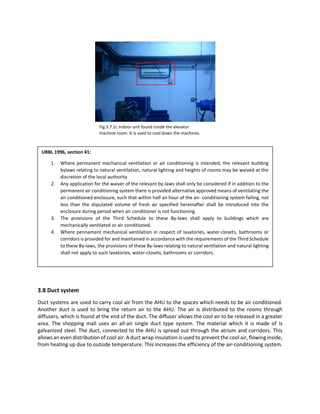 3.8 Duct system
Duct systems are used to carry cool air from the AHU to the spaces which needs to be air conditioned.
Another duct is used to bring the return air to the AHU. The air is distributed to the rooms through
diffusers, which is found at the end of the duct. The diffuser allows the cool air to be released in a greater
area. The shopping mall uses an all-air single duct type system. The material which it is made of is
galvanized steel. The duct, connected to the AHU is spread out through the atrium and corridors. This
allows an even distribution of cool air. A duct wrap insulation is used to prevent the cool air, flowing inside,
from heating up due to outside temperature. This increases the efficiency of the air-conditioning system.
UBBL 1996, section 41:
1. Where permanent mechanical ventilation or air conditioning is intended, the relevant building
bylaws relating to natural ventilation, natural lighting and heights of rooms may be waived at the
discretion of the local authority
2. Any application for the waiver of the relevant by-laws shall only be considered if in addition to the
permanent air conditioning system there is provided alternative approved means of ventilating the
air conditioned enclosure, such that within half an hour of the air- conditioning system failing, not
less than the stipulated volume of fresh air specified hereinafter shall be introduced into the
enclosure during period when air conditioner is not functioning.
3. The provisions of the Third Schedule to these By-laws shall apply to buildings which are
mechanically ventilated or air conditioned.
4. Where pennament mechanical ventilation in respect of lavatories, water-closets, bathrooms or
corridors is provided for and maintained in accordance with the requirements of the Third Schedule
to these By-laws, the provisions of these By-laws relating to natural ventilation and natural lighting
shall not apply to such lavatories, water-closets, bathrooms or corridors.
Fig.3.7.1c Indoor unit found inside the elevator
machine room. It is used to cool down the machines.
 