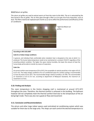 3.9.2 Return air grilles
The return air grilles are used to extract warm air from the room to the AHU. The air is extracted by the
fans found in the air grilles. The air then goes through a filter so as to get rid of any impurities, such as
dust. The filters need to be replaced each month so as not to affect the performance and efficiency of the
air conditioner.
3.10. Finding and Analysis
The room temperature in the Centro shopping mall is maintained at around 22°C-24°C
throughout the area. Therefore, the thermal comfort is achieved in this building. The ballroom
however did not completely meet the thermal comfort level due to the temperature of the air
being high inside. There was also not a good air flow and movement
3.11. Conclusion and Recommendations
The atrium and other large indoor spaces used centralized air-conditioning system which was
suitable for them due to the large area. The shops can each control the desired temperature to
According to MS 1525:2007
Code 8.1.2 Indoor design conditions:
In general, and individual feels comfortable when metabolic heat is dissipated at the rate at which it is
produced. The human body temperature needs to be maintained at a constant 37±0.5°C regardless of the
prevailing ambient condition. The higher the space relative humidity, the lower the amount of heat the
human body will be able to transfer by means of respiration.
Code 13a:
At normal comfort room temperature (23 to 26°C), the acceptable air velocity would be in the region of 0.15
to 0.5 m/s. The indoor design conditions of an air-conditioned space for comfort cooling is recommended
to have dry bulb of 23 to 26°C. The recommended design relative humidity is 55-70%. The recommended
air movement is 0.15 to 0.5 m/s. according to department of Malaysian Standards, the maximum air
movement is 0.7m/s.
Fig3.9.2a Return air
grilles
 