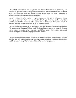 achieve the thermal comfort. This was possible with the use of fan-coil unit air-conditioning. The
offices used split unit air-conditioning system which helped to control the temperature of each
room, since some of them have smaller volume, which would not have a balanced air
temperature if a centralized air-condition was used.
However, since some office spaces were quite big, using several split air conditioners (in the
same space) is not very effective and is not sustainable. They could have used a fan-coil unit air-
conditioner instead for those large office spaces. This would decrease the number of split AC
used and would be more effective and better for the environment.
The ballroom did not have a good air temperature and air flow, even thought it was a big space.
This is the result of the type of diffuser used. The Strip diffuser is too narrow to evenly blow the
cool air around the space. Having a square or round diffuser, placed all around the room would
help in cooling the air and achieving a good thermal comfort.
The air-conditioning system and the installation in the Centro shopping mall complies to the UBBL
and MS 1525. They have frequent checks and servicing and also a good control on the equipment
used for air-conditioning. They can control the air flow and air temperature.
 