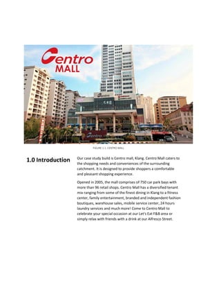 Our case study build is Centro mall, Klang. Centro Mall caters to
the shopping needs and conveniences of the surrounding
catchment. It is designed to provide shoppers a comfortable
and pleasant shopping experience.
Opened in 2005, the mall comprises of 750 car park bays with
more than 96 retail shops. Centro Mall has a diversified tenant
mix ranging from some of the finest dining in Klang to a fitness
center, family entertainment, branded and independent fashion
boutiques, warehouse sales, mobile service center, 24 hours
laundry services and much more! Come to Centro Mall to
celebrate your special occasion at our Let's Eat F&B area or
simply relax with friends with a drink at our Alfresco Street.
1.0 Introduction
FIGURE 1.1: CENTRO MALL
 