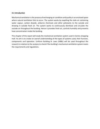 4.1 Introduction
Mechanical ventilation is the process of exchanging air condition and quality in an enclosed space
where natural ventilation fails to occur. The system works by expelling the stale air containing
water vapour, carbon dioxide, airborne chemicals and other pollutants to the outside and
drawing in outside fresh air. The system works to continuously distribute and circulate the
outside air throughout the building. Hence it provides fresh air, controls humidity and prevents
heat concentration inside the building.
This chapter of the report will study the mechanical ventilation system used in Centro shopping
mall. Its aim is to create an overall understanding of the types of systems used, their function,
components and operation. Uniform Building B- Laws (UBBL) will be used throughout the
research in relation to the analysis to check if the building’s mechanical ventilation system meets
the requirements and regulations.
 