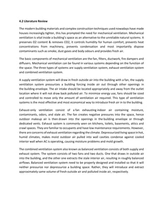 4.2 Literature Review
The modern building materials and complex construction techniques used nowadays have made
houses increasingly tighter, this has prompted the need for mechanical ventilation. Mechanical
ventilation is vital inside a building’s space as an alternative to the unreliable natural systems. It
preserves O2 content & removes CO2, it controls humidity for human comfort, prevents heat
concentrations from machinery, prevents condensation and most importantly dispose
contaminants such as smoke, dust gases and body odours and provides fresh air.
The basic components of mechanical ventilation are the fan, filters, ductwork, fire dampers and
diffusers. Mechanical ventilation can be found in various systems depending on the function of
the space. The three types of systems are supply ventilation system, exhaust ventilation system
and combined ventilation system.
A supply ventilation system will draw in fresh outside air into the building with a fan, the supply
ventilation system pressurizes a building forcing inside air out through other openings in
the building envelope. The air intake should be located appropriately and away from the outlet
location where it will not draw back polluted air. To minimize energy use, fans should be sized
and controlled to move only the amount of ventilation air required. This type of ventilation
systems is the most effective and most economical way to introduce fresh air in to the building.
Exhaust-only ventilation consist of a fan exhausting indoor air containing moisture,
contaminants, odors, and stale air. The fan creates negative pressures into the space, hence
outdoor makeup air is then drawn into the openings in the building envelope or through
dedicated vents. Exhaust system is commonly seen on kitchens, toilets, basements, attics and
crawl spaces. They are familiar to occupants and have low maintenance requirements. However,
there are concerns of exhaust ventilation regarding the climate. Depressurized living space in hot,
humid climates, makes moist outdoor air pulled into wall cavities condense against cooled
interior wall when AC is operating, causing moisture problems and mold growth.
The combined ventilation system also known as balanced ventilation consists of both supply and
exhaust system. The system consists of two fans and two ducts. One that draws in outside air
into the building, and the other one extracts the stale interior air, resulting in roughly balanced
airflows. Balanced ventilation system need to be properly designed and installed so that it will
neither pressurize nor depressurize a building space. Rather, they will introduce and extract
approximately same volume of fresh outside air and polluted inside air, respectively.
 