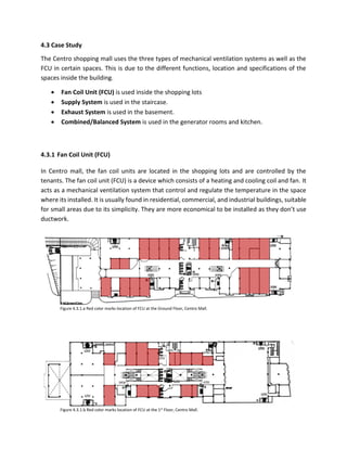 4.3 Case Study
The Centro shopping mall uses the three types of mechanical ventilation systems as well as the
FCU in certain spaces. This is due to the different functions, location and specifications of the
spaces inside the building.
 Fan Coil Unit (FCU) is used inside the shopping lots
 Supply System is used in the staircase.
 Exhaust System is used in the basement.
 Combined/Balanced System is used in the generator rooms and kitchen.
4.3.1 Fan Coil Unit (FCU)
In Centro mall, the fan coil units are located in the shopping lots and are controlled by the
tenants. The fan coil unit (FCU) is a device which consists of a heating and cooling coil and fan. It
acts as a mechanical ventilation system that control and regulate the temperature in the space
where its installed. It is usually found in residential, commercial, and industrial buildings, suitable
for small areas due to its simplicity. They are more economical to be installed as they don’t use
ductwork.
Figure 4.3.1.a Red color marks location of FCU at the Ground Floor, Centro Mall.
Figure 4.3.1.b Red color marks location of FCU at the 1st Floor, Centro Mall.
 