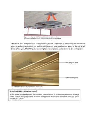 The FCU at the Centro mall uses a two-pipe fan coil unit. This consist of one supply and one return
pipe. As Malaysia’s climate is hot and humid the supply pipe supplies cold water to the unit at all
times of the year. The FCU at the shopping lots are concealed and installed at the ceiling void.
Figure 4.3.1.c Fan Coil Unit FCU installation (Similar to Centro Mall).
Source: Sajd, 2013, http://www.slideshare.net/rabeet/upload-29590586
Figure 4.3.1.d Fan Coil Unit FCU at Centro mall shopping lots.
Supply air grille
Return air grille
Ms 1525 code 8.4.4.1, Office-hour control
“ACMV system should be equipped with automatic controls capable of accomplishing a reduction of energy
use for example through equipment shutdown during periods of non-use or alternative use of the spaces
served by the system.”
 