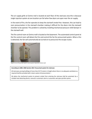 The air supply grille at Centro mall is located at each floor of the staircase area this is because
single injection system at one location can fail when few doors are open near the air supply.
In the event of fire, the fan operates to keep the stairwell smoke free. However, this can lead to
over pressurization in the stairwell chamber making it difficult for the doors into the stairwell
chamber to be opened. This problem is solved by installing mechanical pressure relief damper in
the stairwell wall.
The fire control room at Centro mall is located at the basement. The automated control panel at
the fire control room will detect the fire and control the fan for pressurized system. When a fire
is detected, the fan will automatically be turned on to pressurize the escape routes.
According to UBBL 1984 Section 202: Pressurized system for staircase
All staircases serving buildings of more than 45.75 meters in height where there is no adequate ventilation as
required shall be provided with a basic system of pressurization –
(d) where the mechanical system to present smoke from entering the staircase shall be automatic by a
suitable heat detecting device, manual or automatic alarm or automatic wet pipe sprinkle system.
Figure 4.3.2.e Pressurized system control panel. Basement, Centro mall
 