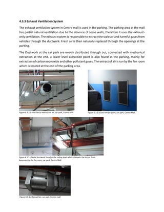 4.3.3 Exhaust Ventilation System
The exhaust ventilation system in Centro mall is used in the parking. The parking area at the mall
has partial natural ventilation due to the absence of some walls, therefore it uses the exhaust-
only ventilation. The exhaust system is responsible to extract the stale air and harmful gases from
vehicles through the ductwork. Fresh air is then naturally replaced through the openings at the
parking.
The Ductwork at the car park are evenly distributed through out, connected with mechanical
extraction at the end. a lower level extraction point is also found at the parking, mainly for
extraction of carbon monoxide and other pollutant gases. The extract of air is run by the fan room
which is located at the end of the parking area.
Figure 4.3.3.c Metal ductwork found at the ceiling level which channels the hot air from
basement to the fan room, car park, Centro Mall
Figure 4.3.3.d Extract fan, car park, Centro mall
Figure 4.3.3.a Axial fan to extract hot air, car park, Centro Mall Figure 6.3.3.b Low extract point, car park, Centro Mall
 