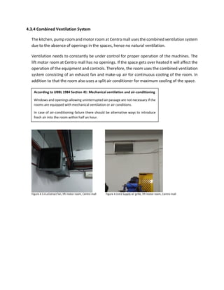 4.3.4 Combined Ventilation System
The kitchen, pump room and motor room at Centro mall uses the combined ventilation system
due to the absence of openings in the spaces, hence no natural ventilation.
Ventilation needs to constantly be under control for proper operation of the machines. The
lift motor room at Centro mall has no openings. If the space gets over heated it will affect the
operation of the equipment and controls. Therefore, the room uses the combined ventilation
system consisting of an exhaust fan and make-up air for continuous cooling of the room. In
addition to that the room also uses a split air conditioner for maximum cooling of the space.
According to UBBL 1984 Section 41: Mechanical ventilation and air-conditioning
Windows and openings allowing uninterrupted air passage are not necessary if the
rooms are equipped with mechanical ventilation or air conditions.
In case of air-conditioning failure there should be alternative ways to introduce
fresh air into the room within half an hour.
Figure 4.3.4.a Extract fan, lift motor room, Centro mall Figure 4.3.4.b Supply air grille, lift motor room, Centro mall
 
