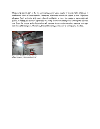 A fire pump room is part of the fire sprinkler system’s water supply. In Centro mall it is located in
an enclosed space at the basement. Therefore, combined ventilation system is used to provide
adequate fresh air intake and room exhaust ventilation to meet the needs of pump room air
quality. If inadequate exhaust is provided in a pump room while an engine is running, the radiated
heat from the engine and exhaust pipe will increase the room temperature causing improper
operation of the engines. Therefore, the ventilation system needs to be regularly checked.
Figure 4.3.4.c Metal ductwork which channels
the hot air out, fire pump room, Centro mall
 