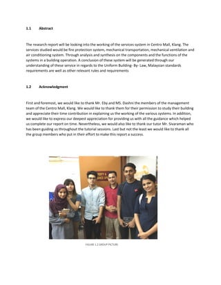 1.1 Abstract
The research report will be looking into the working of the services system in Centro Mall, Klang. The
services studied would be fire protection system, mechanical transportation, mechanical ventilation and
air conditioning system. Through analysis and synthesis on the components and the functions of the
systems in a building operation. A conclusion of these system will be generated through our
understanding of these service in regards to the Uniform Building- By- Law, Malaysian standards
requirements are well as other relevant rules and requirements
1.2 Acknowledgment
First and foremost, we would like to thank Mr. Eby and MS. Dashni the members of the management
team of the Centro Mall, Klang. We would like to thank them for their permission to study their building
and appreciate their time contribution in explaining us the working of the various systems. In addition,
we would like to express our deepest appreciation for providing us with all the guidance which helped
us complete our report on time. Nevertheless, we would also like to thank our tutor Mr. Sivaraman who
has been guiding us throughout the tutorial sessions. Last but not the least we would like to thank all
the group members who put in their effort to make this report a success.
FIGURE 1.2 GROUP PICTURE
 