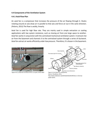 4.4 Components of the Ventilation System
4.4.1 Axial Flow Plan
An axial fan is a compressor that increases the pressure of the air flowing through it. Blades
rotating around an axis draw air in parallel to that axis and force air out in the same direction.
(Pelonis, 2015) The flow is axially, linearly.
Axial fan is used for high flow rate. They are mainly used in simple extraction or cooling
applications with low system resistance, such as moving air from one large space to another.
Axial fan works in conjunction with the centralized mechanical ventilation system. It extracts hot
air from the basement and channels it to the centralized system through a series of ductwork.
Axial fan extract air works efficiently under low pressure. Therefore, it’s chosen in the basement.
Figure 4.4.1.a Axial fan to extract hot air, car park, Centro Mall Figure 4.3.4.b Axial fan components
Source: Choudhury, 2012,
http://www.slideshare.net/SHIVAJICHOUDHURY/fans-in-thermal-
power-plants
 