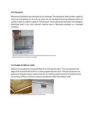 4.4.2 Ductwork
Mechanical ventilation uses ductwork for air exchange. The required air flow includes supply air,
return air and exhaust air. As such, air ducts are one method of ensuring adequate indoor air
quality as well as condition comfort. The ductwork used is galvanized ductwork with fiberglass.
Galvanized steel is the most common material used in fabricating ductwork as it provides
insulation.
4.4.3 Supply Air Diffuser, Grille
Diffusers are designed to control the flow of air entering the space. They are located at the
edge of the ductwork where the air is being supplied into the room. They do not require any
generation of power and are used to slow the air’s velocity and to enhance its mixing into the
surrounding. Diffusers at Centro mall are concealed to either the ceiling or walls
Figure 4.4.2.a Metal ductwork found at the ceiling level which channels the hot air from
basement to the fan room, car park, Centro Mall
Figure 4.4.3.a Supply air diffusers found in the interiors of Centro mall
 