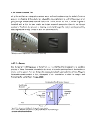 4.4.4 Return Air Griller, Fan
Air grilles and fans are designed to remove warm air from interiors at specific period of time to
prevent overheating. Grills installed are adjustable, allowing tenants to control the amount of air
going through and shut the room off so furnace cannot pull air out of it. A return air grille is
installed with a filter to trap smaller particulate materials preventing them to go through
ductwork. This limits the amount of cleaning needed and keeps the system running smoothly,
reducing the risk of clogs caused by dust and other materials.
4.4.5 Fire Damper
Fire damper prevent the passage of flame from one room to the other. It also serves to resist the
passage of flame. The device is installed in ducts and air transfer opening of an air distribution or
smoke control system. They are designed to close automatically upon detection of heat. They are
installed in or near the wall or floor, at the point of duct penetration, to retain the integrity and
fire rating of a wall or floor. (Knapp, 2011)
Figure 4.4.4.a Return air griller found in the interiors of Centro mall
Figure 4.4.5.a Containment fire & smoke damper with smoke detector
Source: Belimo, 2013, http://blog.belimo.com/Blog/bid/71397/Code-Required-Testing-of-
Fire-Smoke-and-Combination-Dampers
 