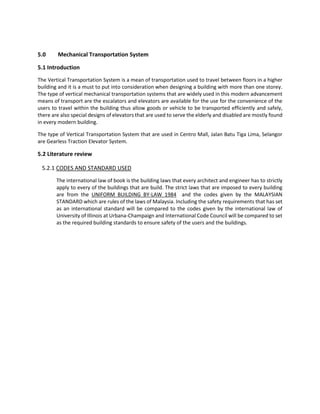 5.0 Mechanical Transportation System
5.1 Introduction
The Vertical Transportation System is a mean of transportation used to travel between floors in a higher
building and it is a must to put into consideration when designing a building with more than one storey.
The type of vertical mechanical transportation systems that are widely used in this modern advancement
means of transport are the escalators and elevators are available for the use for the convenience of the
users to travel within the building thus allow goods or vehicle to be transported efficiently and safely,
there are also special designs of elevators that are used to serve the elderly and disabled are mostly found
in every modern building.
The type of Vertical Transportation System that are used in Centro Mall, Jalan Batu Tiga Lima, Selangor
are Gearless Traction Elevator System.
5.2 Literature review
5.2.1 CODES AND STANDARD USED
The international law of book is the building laws that every architect and engineer has to strictly
apply to every of the buildings that are build. The strict laws that are imposed to every building
are from the UNIFORM BUILDING BY-LAW 1984 and the codes given by the MALAYSIAN
STANDARD which are rules of the laws of Malaysia. Including the safety requirements that has set
as an international standard will be compared to the codes given by the international law of
University of Illinois at Urbana-Champaign and International Code Council will be compared to set
as the required building standards to ensure safety of the users and the buildings.
 