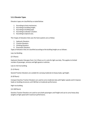 5.3.1 Elevator Types
Elevators types are classified by as stated below:
1. According to hoist mechanism.
2. According to building height.
3. According to building type.
4. According to elevator Location.
5. According to Special uses.
The 4 types of elevators that uses the hoist systems are as follow:
1. Hydraulic Elevators
2. Traction Elevators
3. Climbing Elevators
4. Pneumatic Elevators
Types of elevators that are classified according to the building height are as follows:
Low rise Building
(2-5 floors)
Hydraulic Elevator that goes from 2 to 5 floors as it is only for light use duty. This applies to limited
number of passenger, services and light goods or vehicles.
Low to mid rise building
(5-15 floors)
Geared Traction Elevators are suitable for carrying moderate to heavy loads, eg freight.
(4-20 floors)
Compact Gearless Traction Elevators are used to carry moderate duty with higher speeds and it imposes
loads on building structures until 500 fpm at moderate performance.
High-rise building
(12-100 floors)
Gearless Traction Elevators are used to carry both passengers and freight and use to carry heavy duty
weights at high speed with maximum performance.
 