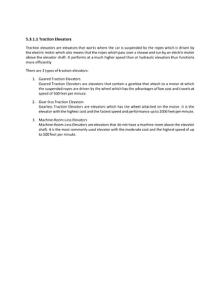 5.3.1.1 Traction Elevators
Traction elevators are elevators that works where the car is suspended by the ropes which is driven by
the electric motor which also means that the ropes which pass over a sheave and run by an electric motor
above the elevator shaft. It performs at a much higher speed than at hydraulic elevators thus functions
more efficiently
There are 3 types of traction elevators:
1. Geared Traction Elevators
Geared Traction Elevators are elevators that contain a gearbox that attach to a motor at which
the suspended ropes are driven by the wheel which has the advantages of low cost and travels at
speed of 500 feet per minute.
2. Gear-less Traction Elevators
Gearless Traction Elevators are elevators which has the wheel attached on the motor. It is the
elevator with the highest cost and the fastest speed and performance up to 2000 feet per minute.
3. Machine-Room-Less Elevators
Machine-Room-Less Elevators are elevators that do not have a machine room above the elevator
shaft. It is the most commonly used elevator with the moderate cost and the highest speed of up
to 500 feet per minute.
 