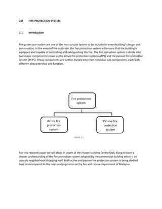 2.0 FIRE PROTECTION SYSTEM
2.1 Introduction
Fire protection system are one of the most crucial system to be included in every building’s design and
construction. In the event of fire outbreak, the fire protection system will ensure that the building is
equipped and capable of controlling and extinguishing the fire. The fire protection system is divide into
two major components known as the active fire protection system (AFPS) and the passive fire protection
system (PEPS). These components are further divided into their individual sub-components, each with
different characteristics and function.
For this research paper we will study in depth of the chosen building Centro Mall, Klang to have a
deeper understanding of the fire protection system adopted by the commercial building which is an
upscale neighborhood shopping mall. Both active and passive fire protection system is being studied
here and compared to the rules and regulation set by fire and rescue department of Malaysia.
Fire protection
system
Passive fire
protection
system
Active fire
protection
system
FIGURE 2.1
 