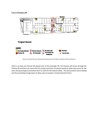 5.4.2.1 Fireman Lift
Figure 5.7 Ground Floor plan indicating the lift placements of all lifts and location of Fireman Staircase
There is at least one fireman lift placed next to the passenger lift. The fireman will access through the
fireman lift and there are more than fire escape staircases are placed nearby to allow easy access for the
users during emergency and allow them to reach for the nearest safety. This also prevents overcrowding
and thus providing enough space to allow users to escape in shortest period of time.
 