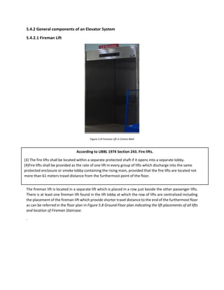 5.4.2 General components of an Elevator System
5.4.2.1 Fireman Lift
Figure 5.8 Fireman Lift in Centro Mall
The fireman lift is located in a separate lift which is placed in a row just beside the other passenger lifts.
There is at least one fireman lift found in the lift lobby at which the row of lifts are centralized including
the placement of the fireman lift which provide shorter travel distance to the end of the furthermost floor
as can be referred in the floor plan in Figure 5.8 Ground Floor plan indicating the lift placements of all lifts
and location of Fireman Staircase.
.
According to UBBL 1974 Section 243. Fire lifts.
(3) The fire lifts shall be located within a separate protected shaft if it opens into a separate lobby.
(4)Fire lifts shall be provided as the rate of one lift in every group of lifts which discharge into the same
protected enclosure or smoke lobby containing the rising main, provided that the fire lifts are located not
more than 61 meters travel distance from the furthermost point of the floor.
 