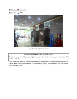 5.4.3 External Components
5.4.3.1 Passenger Lifts
Figure 5.9 Ground Floor Lift lobby of Centro Mall
Uniform Building By-Laws 1984 Section 124. Lifts.
For all non-residential buildings exceeding 4 storeys above or below the main access level at least one lift
shall be provided.
In the Centro Mall, there are 32 floors in height with 10 lifts altogether. This satisfies the requirement of
the law where this plan also serves as a convenience for users to minimize waiting time and prevent
overcrowding in one lift.
 