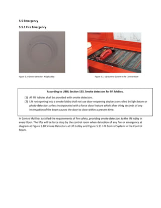 5.5 Emergency
5.5.1 Fire Emergency
Figure 5.10 Smoke Detectors At Lift Lobby Figure 5.11 Lift Control System in the Control Room
In Centro Mall has satisfied the requirements of fire safety, providing smoke detectors to the lift lobby in
every floor. The lifts will be force stop by the control room when detection of any fire or emergency at
diagram at Figure 5.10 Smoke Detectors at Lift Lobby and Figure 5.11 Lift Control System in the Control
Room.
According to UBBL Section 153. Smoke detectors for lift lobbies.
(1) All lift lobbies shall be provided with smoke detectors.
(2) Lift not opening into a smoke lobby shall not use door reopening devices controlled by light beam or
photo-detectors unless incorporated with a force close feature which after thirty seconds of any
interruption of the beam causes the door to close within a present time.
 