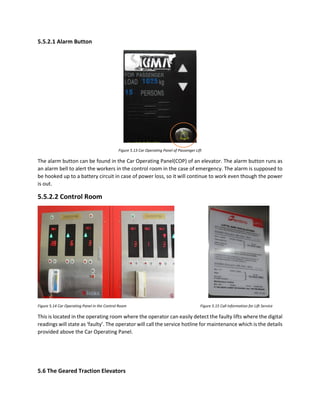 5.5.2.1 Alarm Button
Figure 5.13 Car Operating Panel of Passenger Lift
The alarm button can be found in the Car Operating Panel(COP) of an elevator. The alarm button runs as
an alarm bell to alert the workers in the control room in the case of emergency. The alarm is supposed to
be hooked up to a battery circuit in case of power loss, so it will continue to work even though the power
is out.
5.5.2.2 Control Room
Figure 5.14 Car Operating Panel in the Control Room Figure 5.15 Call Information for Lift Service
This is located in the operating room where the operator can easily detect the faulty lifts where the digital
readings will state as ‘faulty’. The operator will call the service hotline for maintenance which is the details
provided above the Car Operating Panel.
5.6 The Geared Traction Elevators
 