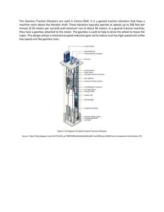 The Gearless Traction Elevators are used in Centro Mall. It is a geared traction elevators that have a
machine room above the elevator shaft. These elevators typically operate at speeds up to 500 feet per
minute (2.54 meters per second) and maximum rise of about 90 meters. In a geared traction machine,
they have a gearbox attached to the motor. The gearbox is used to help to drive the wheel to move the
ropes. This design utilizes a mechanical speed reduction gear set to reduce cost has high-speed unit unlike
low-speed unit like gearless ones.
Figure 5.16 Diagram of Typical Geared Traction Elevators
Source: http://3.bp.blogspot.com/-AH1TSx3Dl_w/T4RlER5BPyI/AAAAAAAABmM/-SuvOQ3lcsw/s1600/main+components+of+elevator.JPG
 