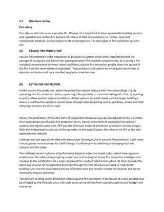 2.2 Literature review
Fire safety
Fire plays a vital role in our everyday life. However it is important to have appropriate building services
and regulations to control fire because of release of heat and products (i.e. smoke, toxic and
combustible products) are hazardous to life and properties. The two types of fire protection systems
are:
(A) PASSIVE FIRE PROTECTION
Passive fire protection is the installation of products or system which when installed prevent the
passage of hot gasses and flame from passing between fire isolated compartments, by creating a fire
resistant compartment between rooms and floors, passive fire protection greatly slows the spread of
the fire from the room where it originated. These products and system do not require mechanical or
electrical activation and once installed require no maintenance.
(B) ACTIVE FIRE PROTECTION
Unlike passive fire protection, active fire protection system interact with the surroundings. E.g. By
operating fans for smoke extraction, operating a fire sprinkler to control or extinguish a fire, or opening
a vent to allow assisted natural ventilation. Active systems are particularly useful in larger buildings
where it is difficult to ventilate central areas through natural opening such as windows, smoke and heat
extraction systems are often used.
Passive fire protection (PFP) in the form of compartmentalization was developed prior to the invention
of or widespread use of active fire protection (AFP), mainly in the form of automatic fire sprinkler
systems. During the same time. PFP was the dominant mode of protection provided in facility designs.
With the widespread installation of fire sprinklers in the past 50 years, the reliance on PFP as the only
approach was reduced.
Lobby groups are typically divided onto two camps favoring active or passive fire protection. Each camp
tries to garner more business for itself through its influence in establishing or changing local and
national and fire codes.
The relatively recent inclusion of performance based or objective based codes, which have a greater
emphasis on life safety than property protection, tend to support active fire protection initiatives and
can lead to the justification for a lesser degree of fire resident rated construction. At times it works the
other way around. As firewalls that protrude through the roof structure are used to “sub-divide”
building such that the separated parts are of smaller area and contain smaller fire hazards and do not
necessarily require sprinklers.
The decision to favor active protection versus passive fire protection in the design of a new building may
be affected by the life cycle costs. Life cycle costs can be shifted from capital to operational budget and
vice-verse.
 