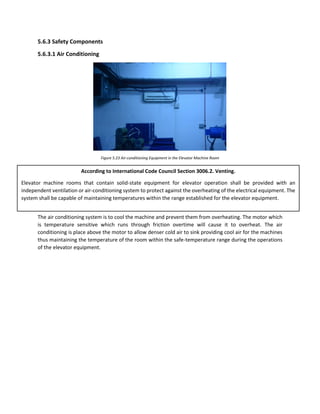 5.6.3 Safety Components
5.6.3.1 Air Conditioning
Figure 5.23 Air-conditioning Equipment in the Elevator Machine Room
The air conditioning system is to cool the machine and prevent them from overheating. The motor which
is temperature sensitive which runs through friction overtime will cause it to overheat. The air
conditioning is place above the motor to allow denser cold air to sink providing cool air for the machines
thus maintaining the temperature of the room within the safe-temperature range during the operations
of the elevator equipment.
According to International Code Council Section 3006.2. Venting.
Elevator machine rooms that contain solid-state equipment for elevator operation shall be provided with an
independent ventilation or air-conditioning system to protect against the overheating of the electrical equipment. The
system shall be capable of maintaining temperatures within the range established for the elevator equipment.
 