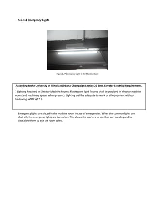 5.6.3.4 Emergency Lights
Figure 5.27 Emergency Lights in the Machine Room
Emergency lights are placed in the machine room in case of emergencies. When the common lights are
shut off, the emergency lights are turned on. This allows the workers to see their surrounding and to
also allow them to exit the room safely.
According to the University of Illinois at Urbana-Champaign Section 26 80 0. Elevator Electrical Requirements.
F) Lighting Required in Elevator Machine Rooms: Fluorescent light fixtures shall be provided in elevator machine
rooms(and machinery spaces when present). Lighting shall be adequate to work on all equipment without
shadowing. ASME A17.1.
 