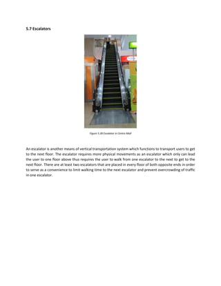 5.7 Escalators
Figure 5.28 Escalator in Centro Mall
An escalator is another means of vertical transportation system which functions to transport users to get
to the next floor. The escalator requires more physical movements as an escalator which only can lead
the user to one floor above thus requires the user to walk from one escalator to the next to get to the
next floor. There are at least two escalators that are placed in every floor of both opposite ends in order
to serve as a convenience to limit walking time to the next escalator and prevent overcrowding of traffic
in one escalator.
 