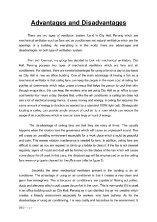 10 | P a g e
Advantages and Disadvantages
There are two types of ventilation system found in City Hall, Penang which are
mechanical ventilation such as fans and air conditioners and natural ventilation which are the
openings of a building. As everything is in the world, there are advantages and
disadvantages for both type of ventilation system.
First and foremost, my group has decided to look into mechanical ventilators. City
Hall, Penang possess two types of mechanical ventilators which are fans and air
conditioners. For starters, there are several advantages for using a fan on a day to day basis
as City Hall is now an office building. One of the main advantage of having a fan as a
mechanical ventilator is that ceiling fans can keep the people in the room cool. A ceiling fan
pushes air downwards which helps create a breeze that helps the person to cool their skin
through evaporation, this can keep the workers who are using City Hall as an office to stay
cool twenty four hours a day. Besides that, unlike the air conditioner, a ceiling fan does not
use a lot of electrical energy hence, it saves money and energy. A ceiling fan requires the
same amount of energy to function as needed by a standard 100W light bulb. Strategically
locating a ceiling can provide ample amount of cool air to a room which can reduce the
usage of air conditioners which in turn can save large amount of energy.
The disadvantage of ceiling fans are that they are noisy at times. This usually
happens when the rotators lose the greasiness which will cause an unpleasant sound. This
will create an unsettling environment especially for a work place which should be peaceful
and calm. This means rotatory maintenance is needed for fans. In addition, ceiling fans are
difficult to clean as you are required to climb up a ladder to clean it. If the fan is not cleaned
regularly, layers of mould and dust will be formed on the blades of the fan which will cause
some discomfort if used. In this case, this disadvantage will be emphasized on as the ceiling
fans were not properly cleaned for the office use (refer to figure 3)
Secondly, the other mechanical ventilators present in the building is an air
conditioner. The advantage of using an air conditioner is that it creates a very clean and
germ free atmosphere. This is because air conditioners are capable of filtering out pollen,
dusts and allergens which could cause discomfort in the room. This is very useful if it is used
in an office building such as City Hall, Penang as it can disinfect the air we breathe which
creates a friendly environment especially for workers who have asthma. As for the
disadvantage of using air conditioning, it is very costly and hazardous to the environment. It
 