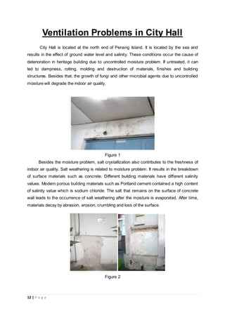 12 | P a g e
Ventilation Problems in City Hall
City Hall is located at the north end of Penang Island. It is located by the sea and
results in the effect of ground water level and salinity. These conditions occur the cause of
deterioration in heritage building due to uncontrolled moisture problem. If untreated, it can
led to dampness, rotting, molding and destruction of materials, finishes and building
structures. Besides that, the growth of fungi and other microbial agents due to uncontrolled
moisture will degrade the indoor air quality.
Figure 1
Besides the moisture problem, salt crystallization also contributes to the freshness of
indoor air quality. Salt weathering is related to moisture problem. It results in the breakdown
of surface materials such as concrete. Different building materials have different salinity
values. Modern porous building materials such as Portland cement contained a high content
of salinity value which is sodium chloride. The salt that remains on the surface of concrete
wall leads to the occurrence of salt weathering after the moisture is evaporated. After time,
materials decay by abrasion, erosion, crumbling and loss of the surface.
Figure 2
 