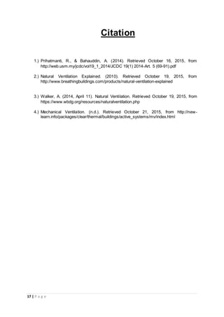 17 | P a g e
Citation
1.) Prihatmanti, R., & Bahauddin, A. (2014). Retrieved October 16, 2015, from
http://web.usm.my/jcdc/vol19_1_2014/JCDC 19(1) 2014-Art. 5 (69-91).pdf
2.) Natural Ventilation Explained. (2010). Retrieved October 19, 2015, from
http://www.breathingbuildings.com/products/natural-ventilation-explained
3.) Walker, A. (2014, April 11). Natural Ventilation. Retrieved October 19, 2015, from
https://www.wbdg.org/resources/naturalventilation.php
4.) Mechanical Ventilation. (n.d.). Retrieved October 21, 2015, from http://new-
learn.info/packages/clear/thermal/buildings/active_systems/mv/index.html
 