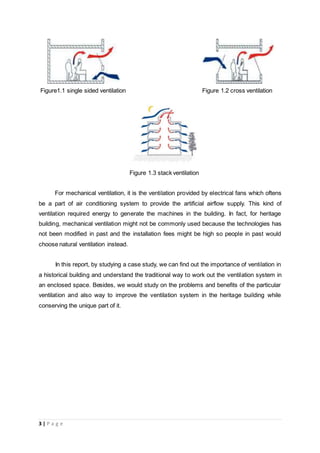 3 | P a g e
Figure1.1 single sided ventilation Figure 1.2 cross ventilation
Figure 1.3 stack ventilation
For mechanical ventilation, it is the ventilation provided by electrical fans which oftens
be a part of air conditioning system to provide the artificial airflow supply. This kind of
ventilation required energy to generate the machines in the building. In fact, for heritage
building, mechanical ventilation might not be commonly used because the technologies has
not been modified in past and the installation fees might be high so people in past would
choose natural ventilation instead.
In this report, by studying a case study, we can find out the importance of ventilation in
a historical building and understand the traditional way to work out the ventilation system in
an enclosed space. Besides, we would study on the problems and benefits of the particular
ventilation and also way to improve the ventilation system in the heritage building while
conserving the unique part of it.
 