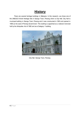 4 | P a g e
History
There are several heritage buildings in Malaysia. In this research, we chose one of
the UNESCO World Heritage Site in George Town, Penang which is City Hall. City Hall is
municipal building in George Town, Penang and it was constructed in 1903 and opened in
1906 as the seat of Penang Government. This building is appointed as a national memorial
hall by the Antiquities Act of 1982 and as a Category 1 building.
City Hall, George Town, Penang
 