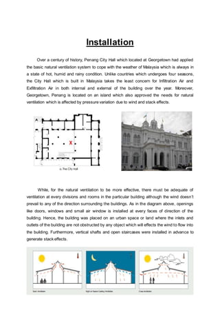 8 | P a g e
Installation
Over a century of history, Penang City Hall which located at Georgetown had applied
the basic natural ventilation system to cope with the weather of Malaysia which is always in
a state of hot, humid and rainy condition. Unlike countries which undergoes four seasons,
the City Hall which is built in Malaysia takes the least concern for Infiltration Air and
Exfiltration Air in both internal and external of the building over the year. Moreover,
Georgetown, Penang is located on an island which also approved the needs for natural
ventilation which is affected by pressure variation due to wind and stack effects.
While, for the natural ventilation to be more effective, there must be adequate of
ventilation at every divisions and rooms in the particular building although the wind doesn’t
prevail to any of the direction surrounding the buildings. As in the diagram above, openings
like doors, windows and small air window is installed at every faces of direction of the
building. Hence, the building was placed on an urban space or land where the inlets and
outlets of the building are not obstructed by any object which will effects the wind to flow into
the building. Furthermore, vertical shafts and open staircases were installed in advance to
generate stack effects.
 