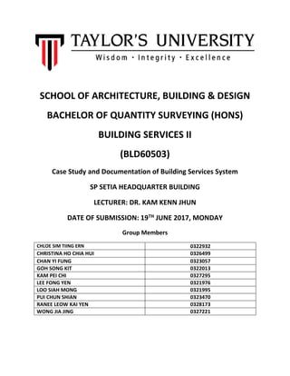 SCHOOL OF ARCHITECTURE, BUILDING & DESIGN
BACHELOR OF QUANTITY SURVEYING (HONS)
BUILDING SERVICES II
(BLD60503)
Case Study and Documentation of Building Services System
SP SETIA HEADQUARTER BUILDING
LECTURER: DR. KAM KENN JHUN
DATE OF SUBMISSION: 19TH JUNE 2017, MONDAY
Group Members
CHLOE SIM TIING ERN 0322932
CHRISTINA HO CHIA HUI 0326499
CHAN YI FUNG 0323057
GOH SONG KIT 0322013
KAM PEI CHI 0327295
LEE FONG YEN 0321976
LOO SIAH MONG 0321995
PUI CHUN SHIAN 0323470
RANEE LEOW KAI YEN 0328173
WONG JIA JING 0327221
 