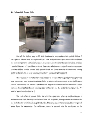 12
1.4 Packaged Air Cooled Chiller
One of the chillers used in SP Setia Headquarter are packaged air-cooled chillers. A
packaged air cooled chiller usually consists of a tank, pumps and microprocessor controls besides
the basic components such as compressor, evaporator, condenser and expansion valve. Since air
cooled chillers are of closed-loop systems, they make a better process cooling option compared
to water cooled chillers. Closed loop systems allow the chiller to have instantaneous cooling
ability and also helps to save water significantly by recirculating the coolant.
The designed air cooled chillers used are easy to operate. The ‘plug and play’ design closed
loop systems are used because this design helps to reduce maintenance cost for the building and
overall, lowers down the lifetime cost of the unit. Regular maintenance of the air-cooled chillers
includes cleaning of condenser, ensure proper air flow around the unit and making sure the PH
level of water is maintained at 7.
The cycle of an air-cooled chiller starts in the evaporator, where a liquid refrigerant is
allowed to flow over the evaporator tube bundle and evaporate, letting the heat absorbed from
the chilled water circulating through the bundle. The compressor then draws out the refrigerant
vapor from the evaporator. The refrigerant vapor is pumped into the condenser by the
 