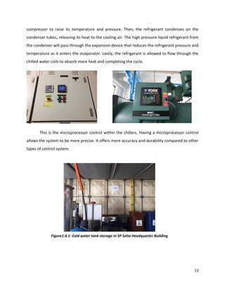 13
compressor to raise its temperature and pressure. Then, the refrigerant condenses on the
condenser tubes, releasing its heat to the cooling air. The high pressure liquid refrigerant from
the condenser will pass through the expansion device that reduces the refrigerant pressure and
temperature as it enters the evaporator. Lastly, the refrigerant is allowed to flow through the
chilled water coils to absorb more heat and completing the cycle.
This is the microprocessor control within the chillers. Having a microprocessor control
allows the system to be more precise. It offers more accuracy and durability compared to other
types of control system.
Figure1.4.1: Cold water tank storage in SP Setia Headquarter Building
 