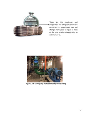 14
Figure1.4.2: Chiller pump in SP Setia Headquarter Building
These are the condenser and
evaporator. The refrigerant enters the
condenser in a superheated state and
changes from vapor to liquid as most
of the heat is being released into an
external space.
 